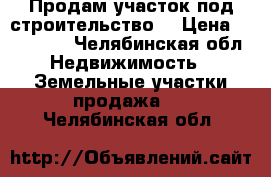 Продам участок под строительство  › Цена ­ 300 000 - Челябинская обл. Недвижимость » Земельные участки продажа   . Челябинская обл.